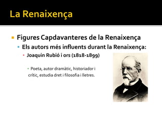   Figures Capdavanteres de la Renaixença
     Els autors més influents durant la Renaixença:
      ▪ Joaquin Rubió i ors (1818-1899)

       ▪ Poeta, autor dramàtic, historiador i
        crític, estudia dret i filosofia i lletres.
 