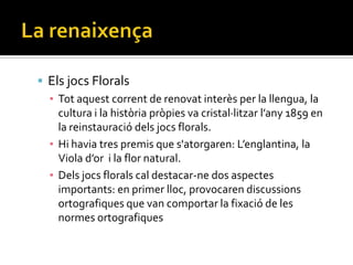  Els jocs Florals
  ▪ Tot aquest corrent de renovat interès per la llengua, la
    cultura i la història pròpies va cristal·litzar l’any 1859 en
    la reinstauració dels jocs florals.
  ▪ Hi havia tres premis que s'atorgaren: L’englantina, la
    Viola d’or i la flor natural.
  ▪ Dels jocs florals cal destacar-ne dos aspectes
    importants: en primer lloc, provocaren discussions
    ortografiques que van comportar la fixació de les
    normes ortografiques
 