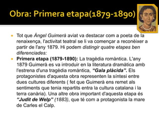  Tot que Àngel Guimerà aviat va destacar com a poeta de la
  renaixença, l'activitat teatral se li va començar a reconèixer a
  partir de l'any 1879. Hi podem distingir quatre etapes ben
  diferenciades:
 Primera etapa (1879-1890): La tragèdia romàntica. L'any
  1879 Guimerà es va introduir en la literatura dramàtica amb
  l'estrena d'una tragèdia romàntica, “Gala plàcida”. Els
  protagonistes d'aquesta obra representen la síntesi entre
  dues cultures diferents ( fet que Guimerà ens remet als
  sentiments que tenia repartits entra la cultura catalana i la
  terra canària). Una altre obra important d'aquesta etapa és
  “Judit de Welp” (1883), que té com a protagonista la mare
  de Carles el Calp.
 