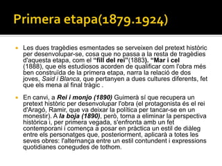    Les dues tragèdies esmentades se serveixen del pretext històric
    per desenvolupar-se, cosa que no passa a la resta de tragèdies
    d'aquesta etapa, com el “fill del rei”(1883). “Mar i cel
    (1888), que els estudiosos acorden de qualificar com l'obra més
    ben construïda de la primera etapa, narra la relació de dos
    joves, Said i Blanca, que pertanyen a dues cultures diferents, fet
    que els mena al final tràgic .
   En canvi, a Rei i monjo (1890) Guimerà sí que recupera un
    pretext històric per desenvolupar l'obra (el protagonista és el rei
    d'Aragó, Ramir, que va deixar la política per tancar-se en un
    monestir). A la boja (1890), però, torna a eliminar la perspectiva
    històrica i, per primera vegada, s'enfronta amb un fet
    contemporani i comença a posar en pràctica un estil de diàleg
    entre els personatges que, posteriorment, aplicarà a totes les
    seves obres: l'alternança entre un estil contundent i expressions
    quotidianes conegudes de tothom.
 