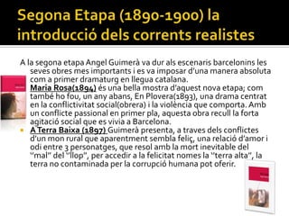 A la segona etapa Angel Guimerà va dur als escenaris barcelonins les
   seves obres mes importants i es va imposar d’una manera absoluta
   com a primer dramaturg en llegua catalana.
 Maria Rosa(1894) és una bella mostra d’aquest nova etapa; com
   també ho fou, un any abans, En Plovera(1893), una drama centrat
   en la conflictivitat social(obrera) i la violència que comporta. Amb
   un conflicte passional en primer pla, aquesta obra recull la forta
   agitació social que es vivia a Barcelona.
 A Terra Baixa (1897) Guimerà presenta, a traves dels conflictes
   d’un mon rural que aparentment sembla feliç, una relació d’amor i
   odi entre 3 personatges, que resol amb la mort inevitable del
   ‘’mal’’ del ‘’llop’’, per accedir a la felicitat nomes la ‘’terra alta’’, la
   terra no contaminada per la corrupció humana pot oferir.
 