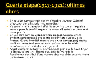 En aquesta darrera etapa podem descobrir un Angel Guimerà
  preocupat per la historia mes immediata.
 Va estrenar una tragèdia, Indíbil i Mandoni (1917), en la qual va
  voler superar la temàtica que anys enrere ell mateix havia recreat
  en un poema.
 En una obra com ara Jesús que torna(1917), Guimerà ens fa
  evident la preocupació que sentia pel conflicte europeu de la
  Primera Guerra Mundial, mentre que a Alta banca(1921) intenta
  analitzar- sense tenir prou coneixement del tema- les crisis
  econòmiques i el capitalisme en general.
 Angel Guimer{ fou l’artífex dram{tic mes gran que hi havia tingut
  la literatura catalana, l’home que, dins del marc de la
  Renaixença, contribuí d’una manera absoluta al desenvolupament
  del teatre en català
 