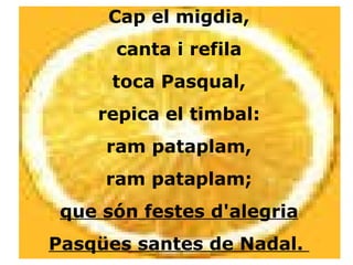Cap el migdia, canta i refila toca Pasqual, repica el timbal: ram pataplam, ram pataplam; que són festes d'alegria Pasqües santes de Nadal.  