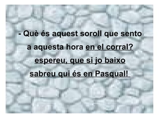 - Què és aquest soroll que sento a aquesta hora  en el corral? espereu, que si jo baixo sabreu qui és en Pasqual!  