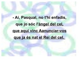 - Ai, Pasqual, no t'hi enfadis, que jo sóc l' àngel del cel, que aquí vinc Aanunciar-vos que ja és nat el Rei del cel.  