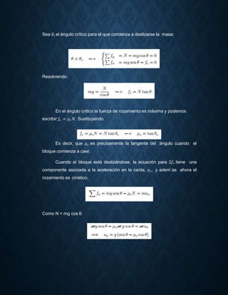 Sea 𝜃𝑐 el ángulo crítico para el que comienza a deslizarse la masa:
Resolviendo:
En el ángulo crítico la fuerza de rozamiento es máxima y podemos
escribir:𝑓𝑒 = 𝜇 𝑒 𝑁. Sustituyendo
Es decir, que 𝜇 𝑒 es precisamente la tangente del ´ángulo cuando el
bloque comienza a caer.
Cuando el bloque está deslizándose, la ecuación para Σ𝑓𝑒 tiene una
componente asociada a la aceleración en la caída, 𝑎 𝑥, y adem´as ahora el
rozamiento es cinético.
Como N = mg cos θ:
 