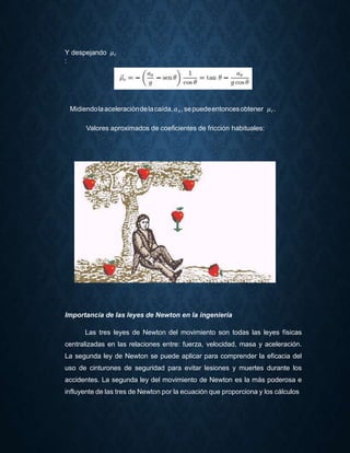 Y despejando 𝜇 𝑐
:
Midiendolaaceleracióndelacaída,𝑎 𝑥, sepuedeentoncesobtener 𝜇 𝑐.
Valores aproximados de coeficientes de fricción habituales:
Importancia de las leyes de Newton en la ingeniería
Las tres leyes de Newton del movimiento son todas las leyes físicas
centralizadas en las relaciones entre: fuerza, velocidad, masa y aceleración.
La segunda ley de Newton se puede aplicar para comprender la eficacia del
uso de cinturones de seguridad para evitar lesiones y muertes durante los
accidentes. La segunda ley del movimiento de Newton es la más poderosa e
influyente de las tres de Newton por la ecuación que proporciona y los cálculos
 