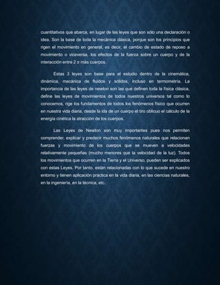 cuantitativos que abarca, en lugar de las leyes que son sólo una declaración o
idea. Son la base de toda la mecánica clásica, porque son los principios que
rigen el movimiento en general, es decir, el cambio de estado de reposo a
movimiento o viceversa, los efectos de la fuerza sobre un cuerpo y de la
interacción entre 2 o más cuerpos.
Estas 3 leyes son base para el estudio dentro de la cinemática,
dinámica, mecánica de fluidos y sólidos, incluso en termometría. La
importancia de las leyes de newton son las que definen toda la física clásica,
define las leyes de movimientos de todos nuestros universos tal como lo
conocemos, rige los fundamentos de todos los fenómenos físico que ocurren
en nuestra vida diaria, desde la ida de un cuerpo el tiro oblicuo el cálculo de la
energía cinética la atracción de los cuerpos.
Las Leyes de Newton son muy importantes pues nos permiten
comprender, explicar y predecir muchos fenómenos naturales que relacionan
fuerzas y movimiento de los cuerpos que se mueven a velocidades
relativamente pequeñas (mucho menores que la velocidad de la luz). Todos
los movimientos que ocurren en la Tierra y el Universo, pueden ser explicados
con estas Leyes. Por tanto, están relacionadas con lo que sucede en nuestro
entorno y tienen aplicación práctica en la vida diaria, en las ciencias naturales,
en la ingeniería, en la técnica, etc.
 