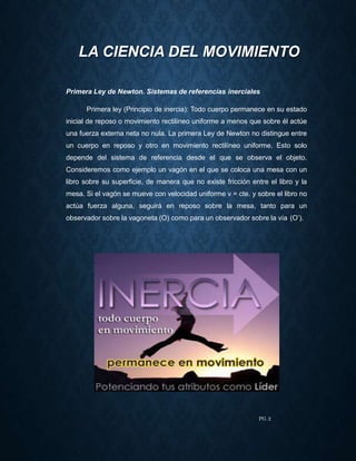 Primera Ley de Newton. Sistemas de referencias inerciales
Primera ley (Principio de inercia): Todo cuerpo permanece en su estado
inicial de reposo o movimiento rectilíneo uniforme a menos que sobre él actúe
una fuerza externa neta no nula. La primera Ley de Newton no distingue entre
un cuerpo en reposo y otro en movimiento rectilíneo uniforme. Esto solo
depende del sistema de referencia desde el que se observa el objeto.
Consideremos como ejemplo un vagón en el que se coloca una mesa con un
libro sobre su superficie, de manera que no existe fricción entre el libro y la
mesa. Si el vagón se mueve con velocidad uniforme v = cte. y sobre el libro no
actúa fuerza alguna, seguirá en reposo sobre la mesa, tanto para un
observador sobre la vagoneta (O) como para un observador sobre la vía (O’).
LA CIENCIA DEL MOVIMIENTO
PG. 2
 