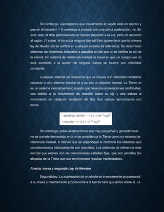 Sin embargo, supongamos que inicialmente el vagón está en reposo y
que en el instante t = 0 comienza a avanzar con una cierta aceleración, ~a. En
este caso el libro permanecerá en reposo respecto a la vía, pero no respecto
al vagón. ¡Y sobre ´el no actúa ninguna fuerza! Esto quiere decir que la primera
ley de Newton no se verifica en cualquier sistema de referencia. Se denominan
sistemas de referencia inerciales a aquellos en los que si se verifica la ley de
la inercia: Un sistema de referencia inercial es aquel en que un cuerpo que no
está sometido a la acción de ninguna fuerza se mueve con velocidad
constante.
Cualquier sistema de referencia que se mueve con velocidad constante
respecto a otro sistema inercial es a su vez un sistema inercial. La Tierra no
es un sistema inercial perfecto puesto que tiene dos aceleraciones centrípetas:
una debida a su movimiento de rotación sobre su eje y otra debida al
movimiento de traslación alrededor del Sol. Sus valores aproximados son
estos:
Sin embargo, estas aceleraciones son muy pequeñas y generalmente
no se comete demasiado error si se considera a la Tierra como un sistema de
referencia inercial. A menos que se especifique lo contrario los sistemas que
consideraremos habitualmente son inerciales. Los sistemas de referencia más
inercial que existen son las denominadas estrellas fijas, que son estrellas tan
alejadas de la Tierra que sus movimientos resultan indetectables.
Fuerza, masa y segunda Ley de Newton
Segunda ley: La aceleración de un objeto es inversamente proporcional
a su masa y directamente proporcional a la fuerza neta que actúa sobre él. La
 