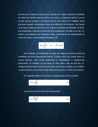 primera ley de Newton explica qué le sucede a un objeto cuando la resultante
de todas las fuerzas externas sobre él es nula. La segunda explica lo que le
sucede cuando se ejerce una fuerza neta no nula sobre él. En realidad, estas
dos leyes pueden considerarse como una definición de la fuerza. Una fuerza
es la causa capaz de provocar en un cuerpo un cambio de velocidad, es decir,
una aceleración. Además, la dirección de la aceleración coincide con la de la
fuerza y el parámetro que relaciona fuerza y aceleración es precisamente la
masa del objeto, una propiedad intrínseca a él.
Sin embargo, la experiencia nos dice que algunas veces la fuerza se
manifiesta de forma ligeramente distinta. Cuando actúa una fuerza sobre un
cuerpo extenso ´este puede acelerarse (y desplazarse) o simplemente
deformarse. En realidad, lo que pasa en este último caso es que hay un
desplazamiento relativo entre las partículas que forman el objeto y se modifica
su geometría. Es decir, tienen lugar aceleraciones, pero a nivel microscópico.
En realidad, Newton no enuncio su segunda ley con la ecuación:
sino que lo hizo de una forma más general:
 
