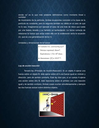 donde 𝑚𝑣⃗ es lo que más adelante definiremos como momento lineal o
cantidad
de movimiento de la partícula. Ambas ecuaciones coinciden si la masa de la
partícula es constante, pero la segunda también es válida en el caso de que
no lo sea. Imaginemos por ejemplo el caso de una bola de nieve que rueda
por una ladera nevada y su tamaño va aumentando. La forma correcta de
relacionar la fuerza que actúa sobre ella con la aceleración sería la ecuación
(2), que es una generalización de la (1).
Unidades y dimensiones de la fuerza:
Ley de acción reacción
Tercera ley (Principio de Acción-Reacción): Si un objeto A ejerce una
fuerza sobre un objeto B, éste ejerce sobre el A una fuerza igual en módulo y
dirección, pero de sentido contrario. Esta ley dice que, si un cuerpo A ejerce
una acción sobre otro B, éste reacciona sobre el primero con una reacción
igual y de sentido contrario. Ambas cosas ocurren simultáneamente y siempre
las dos fuerzas actúan sobre distintos objetos.
 
