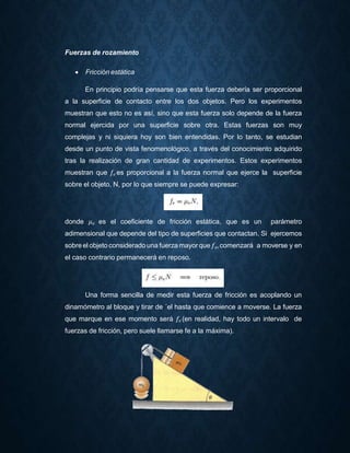 Fuerzas de rozamiento
 Fricción estática
En principio podría pensarse que esta fuerza debería ser proporcional
a la superficie de contacto entre los dos objetos. Pero los experimentos
muestran que esto no es así, sino que esta fuerza solo depende de la fuerza
normal ejercida por una superficie sobre otra. Estas fuerzas son muy
complejas y ni siquiera hoy son bien entendidas. Por lo tanto, se estudian
desde un punto de vista fenomenológico, a través del conocimiento adquirido
tras la realización de gran cantidad de experimentos. Estos experimentos
muestran que 𝑓𝑒 es proporcional a la fuerza normal que ejerce la superficie
sobre el objeto, N, por lo que siempre se puede expresar:
donde 𝜇 𝑒 es el coeficiente de fricción estática, que es un parámetro
adimensional que depende del tipo de superficies que contactan. Si ejercemos
sobre el objeto considerado una fuerza mayor que 𝑓𝑒,comenzará a moverse y en
el caso contrario permanecerá en reposo.
Una forma sencilla de medir esta fuerza de fricción es acoplando un
dinamómetro al bloque y tirar de ´el hasta que comience a moverse. La fuerza
que marque en ese momento será 𝑓𝑒 (en realidad, hay todo un intervalo de
fuerzas de fricción, pero suele llamarse fe a la máxima).
 