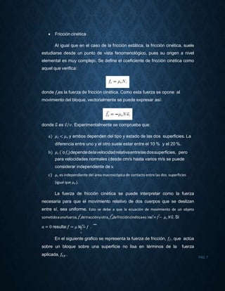  Fricción cinética
Al igual que en el caso de la fricción estática, la fricción cinética, suele
estudiarse desde un punto de vista fenomenológico, pues su origen a nivel
elemental es muy complejo. Se define el coeficiente de fricción cinética como
aquel que verifica:
donde 𝑓𝑐es la fuerza de fricción cinética. Como esta fuerza se opone al
movimiento del bloque, vectorialmente se puede expresar así:
donde 𝑢⃗⃗ es 𝑣⃗/𝑣. Experimentalmente se comprueba que:
a) 𝜇 𝑐 < 𝜇 𝑒 y ambos dependen del tipo y estado de las dos superficies. La
diferencia entre uno y el otro suele estar entre el 10 % y el 20 %.
b) 𝜇 𝑐 (´o𝑓𝑐)dependedelavelocidadrelativaentrelasdossuperficies, pero
para velocidades normales (desde cm/s hasta varios m/s se puede
considerar independiente de v.
c) 𝜇 𝑐 es independiente del área macroscópica de contacto entre las dos superficies
(igual que 𝜇 𝑒 ).
La fuerza de fricción cinética se puede interpretar como la fuerza
necesaria para que el movimiento relativo de dos cuerpos que se deslizan
entre sí, sea uniforme. Esto se debe a que la ecuación de movimiento de un objeto
sometidoaunafuerza,𝑓⃗,detracciónyotra,𝑓⃗𝑐
⃗,defriccióncinéticaes:𝑚𝑎⃗= 𝑓⃗− 𝜇 𝑐 𝑁𝑢⃗⃗. Si
𝑐
𝑐
⃗⃗⃗⃗𝑎 = 0 resulta:𝑓 = 𝜇 𝑁𝑢⃗⃗= 𝑓 .
En el siguiente grafico se representa la fuerza de fricción, 𝑓𝑓, que actúa
sobre un bloque sobre una superficie no lisa en términos de la fuerza
aplicada, 𝑓𝑎 𝑝 .
PÁG.7
 