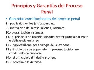 Principios y Garantías del Proceso
Penal
• Garantías constitucionales del proceso penal
8.- publicidad en los juicios penales.
9.- motivación de la resoluciones judiciales.
10.- pluralidad de instancia.
11.- el principio de no dejar de administrar justicia por vacio
o deficiencia en la ley.
12.- inaplicabilidad por analogía de la ley penal .
13 principio de no ser penado sin proceso judicial, no
condenado en ausencia.
14.- el principio del indubio pro reo.
15 .- derecho a la defensa.
 