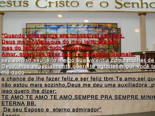 ““Quando achava que era impossível ser feliz,Quando achava que era impossível ser feliz,
Deus me mostrou que do meu jeito era sim,Deus me mostrou que do meu jeito era sim,
mas do jeito dele tudo é possível.mas do jeito dele tudo é possível.
Amor, quero lhe dizer que Te amo cada dia mais,Amor, quero lhe dizer que Te amo cada dia mais,
seu sorriso,seu jeito meigo.sua valentia como mulher deseu sorriso,seu jeito meigo.sua valentia como mulher de
Deus, mas especialmente,quero te agradecer por você teDeus, mas especialmente,quero te agradecer por você te
me dadome dado
a chance de lhe fazer feliz,e ser feliz tbm.Te amo,sei quea chance de lhe fazer feliz,e ser feliz tbm.Te amo,sei que
não estou mais sozinho,Deus me deu uma auxiliadora ,ponão estou mais sozinho,Deus me deu uma auxiliadora ,po
isso quero lhe dizer:isso quero lhe dizer:
TE AMO TE AMO TE AMO,SEMPRE PRA SEMPRE MINHTE AMO TE AMO TE AMO,SEMPRE PRA SEMPRE MINH
ETERNA BB.ETERNA BB.
De seu Esposo e eterno admirador”De seu Esposo e eterno admirador”
 