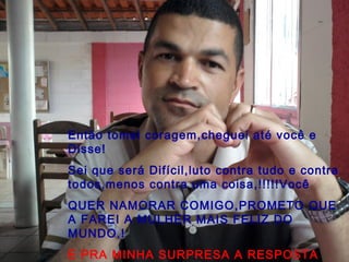 Então tomei coragem,cheguei até você e
Disse!
Sei que será Difícil,luto contra tudo e contra
todos,menos contra uma coisa,!!!!!Você
QUER NAMORAR COMIGO,PROMETO QUE
A FAREI A MULHER MAIS FELIZ DO
MUNDO.!
E PRA MINHA SURPRESA A RESPOSTA
 