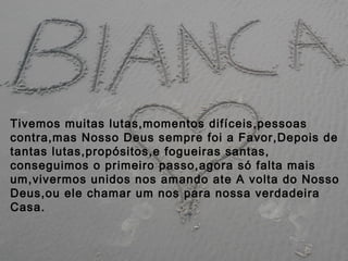 Tivemos muitas lutas,momentos difíceis,pessoas
contra,mas Nosso Deus sempre foi a Favor,Depois de
tantas lutas,propósitos,e fogueiras santas,
conseguimos o primeiro passo,agora só falta mais
um,vivermos unidos nos amando ate A volta do Nosso
Deus,ou ele chamar um nos para nossa verdadeira
Casa.
 