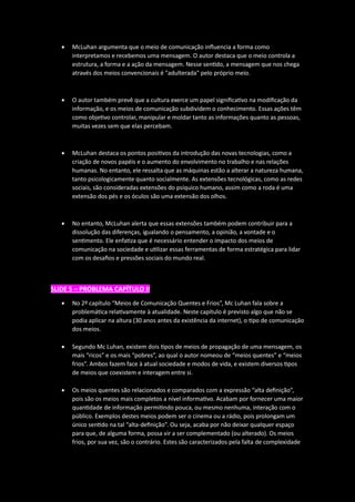 • McLuhan argumenta que o meio de comunicação influencia a forma como
interpretamos e recebemos uma mensagem. O autor destaca que o meio controla a
estrutura, a forma e a ação da mensagem. Nesse sentido, a mensagem que nos chega
através dos meios convencionais é "adulterada" pelo próprio meio.
• O autor também prevê que a cultura exerce um papel significativo na modificação da
informação, e os meios de comunicação subdividem o conhecimento. Essas ações têm
como objetivo controlar, manipular e moldar tanto as informações quanto as pessoas,
muitas vezes sem que elas percebam.
• McLuhan destaca os pontos positivos da introdução das novas tecnologias, como a
criação de novos papéis e o aumento do envolvimento no trabalho e nas relações
humanas. No entanto, ele ressalta que as máquinas estão a alterar a natureza humana,
tanto psicologicamente quanto socialmente. As extensões tecnológicas, como as redes
sociais, são consideradas extensões do psíquico humano, assim como a roda é uma
extensão dos pés e os óculos são uma extensão dos olhos.
• No entanto, McLuhan alerta que essas extensões também podem contribuir para a
dissolução das diferenças, igualando o pensamento, a opinião, a vontade e o
sentimento. Ele enfatiza que é necessário entender o impacto dos meios de
comunicação na sociedade e utilizar essas ferramentas de forma estratégica para lidar
com os desafios e pressões sociais do mundo real.
SLIDE 5 – PROBLEMA CAPÍTULO II
• No 2º capítulo “Meios de Comunicação Quentes e Frios”, Mc Luhan fala sobre a
problemática relativamente à atualidade. Neste capítulo é previsto algo que não se
podia aplicar na altura (30 anos antes da existência da internet), o tipo de comunicação
dos meios.
• Segundo Mc Luhan, existem dois tipos de meios de propagação de uma mensagem, os
mais “ricos” e os mais “pobres”, ao qual o autor nomeou de “meios quentes” e “meios
frios”. Ambos fazem face à atual sociedade e modos de vida, e existem diversos tipos
de meios que coexistem e interagem entre si.
• Os meios quentes são relacionados e comparados com a expressão “alta definição”,
pois são os meios mais completos a nível informativo. Acabam por fornecer uma maior
quantidade de informação permitindo pouca, ou mesmo nenhuma, interação com o
público. Exemplos destes meios podem ser o cinema ou a rádio, pois prolongam um
único sentido na tal “alta-definição”. Ou seja, acaba por não deixar qualquer espaço
para que, de alguma forma, possa vir a ser complementado (ou alterado). Os meios
frios, por sua vez, são o contrário. Estes são caracterizados pela falta de complexidade
 