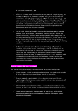 de informação, por exemplo a fala.
• A fala é um meio que nos dá algumas palavras, mas, na grande maioria das vezes, para
conseguirmos perceber ao que a outra pessoa se refere (ou as suas intenções), é
necessário um lado de processamento, vindo da parte do ouvinte. Assim sendo, a fala
acaba por ser um meio de “baixa-definição”, ou seja, um meio de pouca qualidade. “os
meios-quentes requerem uma baixa participação, ao passo que os meios frios exigem
uma elevada participação ou complemento por parte do público. Daí que um meio
quente como o rádio tenha, naturalmente, efeitos sobre o seu utilizador muito
diferentes dos de um meio frio como o telefone.”
• Para McLuhan, a definição dos meios confunde-se com a intensidade dos mesmos,
podendo, assim, provocar a sua fragmentação. Tendo isto em conta, quando uma
experiência é intensa o suficiente, acaba por ser necessário reduzi-la a um meio frio,
para que seja possível uma melhor compreensão. Aqui entra o “censor”, que “protege
o nosso sistema central de valores, tal como protege o nosso sistema nervoso, ao
arrefecer a investida da experiência”. Deu-se uma categorização de “quente” e “frio” às
sociedades.
• As “frias” vinculam-se às sociedades em desenvolvimento, já as “quentes”, às
sociedades desenvolvidas. Por isso, conclui-se que o facto de um meio quente ser
utilizado numa cultura quente ou numa cultura fria, faz toda a diferença – pois em
culturas frias (não alfabetizadas), um meio quente como a rádio tem um efeito
violento, ao contrário do que se sucede em Inglaterra e nos Estados Unidos (em que a
rádio é vista como entretenimento). O autor, ao estudar o comportamento dos
consumidores dos media, concluiu que são possíveis diferentes reações, consoante
cada meio de comunicação.
SLIDE 6 – RESOLUÇÃO DOS PROBLEMAS
São algumas as possíveis resoluções para os problemas apresentados por McLuhan:
• Deve-se optar por escolher o meio pelo qual vamos obter informação, tendo atenção,
de forma a não tomarmos uma decisão que poderia ter sido melhor;
• Despertar o grau de importância dos meios e as suas consequências é deveras
importante, pois são inúmeras as pessoas que estão desinformadas sobre a atualidade
dos meios de comunicação;
• A formatação das sociedades/comunidades e das respetivas culturas é outro ponto
essencial, de forma que as mesmas se compreendam e se mantenham em equilíbrio;
• Manter-se conscientizado que diferentes meios de comunicação, poderão obter
diferentes tipos de reações (ficando dependente do tipo de cultura pelos quais os
mesmos são interpelados).
 