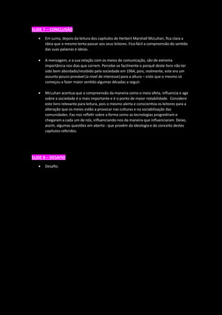 SLIDE 7 – CONCLUSÃO
• Em suma, depois da leitura dos capítulos de Herbert Marshall McLuhan, fica clara a
ideia que o mesmo tenta passar aos seus leitores. Fica fácil a compreensão do sentido
das suas palavras e ideias.
• A mensagem, e a sua relação com os meios de comunicação, são de extrema
importância nos dias que correm. Percebe-se facilmente o porquê deste livro não ter
sido bem abordado/recebido pela sociedade em 1964, pois, realmente, este era um
assunto pouco provável (a nível de interesse) para a altura – visto que o mesmo só
começou a fazer maior sentido algumas décadas a seguir.
• McLuhan acentua que a compreensão da maneira como o meio afeta, influencia e age
sobre a sociedade é o mais importante e é o ponto de maior notabilidade. Considero
este livro relevante para leitura, pois o mesmo alerta e conscientiza os leitores para a
alteração que os meios estão a provocar nas culturas e na sociabilização das
comunidades. Faz-nos refletir sobre a forma como as tecnologias progrediram e
chegaram a cada um de nós, influenciando-nos da maneira que influenciaram. Deixo,
assim, algumas questões em aberto - que provêm da ideologia e do conceito destes
capítulos referidos.
SLIDE 8 – DESAFIO
• Desafio.
 
