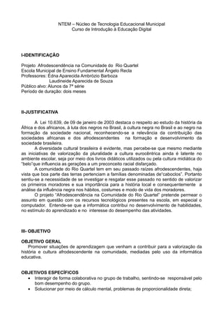 NTEM – Núcleo de Tecnologia Educacional Municipal
                        Curso de Introdução à Educação Digital




I-IDENTIFICAÇÃO

Projeto Afrodescendência na Comunidade do Rio Quartel
Escola Municipal de Ensino Fundamental Ângelo Recla
Professores: Édna Aparecida Ambrózio Barboza
              Laudineide Aparecida de Souza
Público alvo: Alunos da 7ª série
Período de duração: dois meses



II-JUSTIFICATIVA

       A Lei 10.639, de 09 de janeiro de 2003 destaca o respeito ao estudo da história da
África e dos africanos, à luta dos negros no Brasil, à cultura negra no Brasil e ao negro na
formação da sociedade nacional, reconhecendo-se a relevância da contribuição das
sociedades africanas e dos afrodescendentes na formação e desenvolvimento da
sociedade brasileira.
       A diversidade cultural brasileira é evidente, mas percebe-se que mesmo mediante
as iniciativas de valorização da pluralidade a cultura eurocêntrica ainda é latente no
ambiente escolar, seja por meio dos livros didáticos utilizados ou pela cultura midiática do
“belo”que influencia as gerações a um preconceito racial disfarçado.
       A comunidade do Rio Quartel tem em seu passado raízes afrodescendentes, haja
vista que boa parte das terras pertenciam a famílias denominadas de“caboclos”. Portanto
sentiu-se a necessidade de se investigar e resgatar esse passado no sentido de valorizar
os primeiros moradores e sua importância para a história local e consequentemente a
análise da influência negra nos hábitos, costumes e modo de vida dos moradores.
       O projeto “Afrodescendência na Comunidade do Rio Quartel” pretende permear o
assunto em questão com os recursos tecnológicos presentes na escola, em especial o
computador. Entende-se que a informática contribui no desenvolvimento de habilidades,
no estímulo do aprendizado e no interesse do desempenho das atividades.



III- OBJETIVO

OBJETIVO GERAL
    Promover situações de aprendizagem que venham a contribuir para a valorização da
história e cultura afrodescendente na comunidade, mediadas pelo uso da informática
educativa.


OBJETIVOS ESPECÍFICOS
  • Interagir de forma colaborativa no grupo de trabalho, sentindo-se responsável pelo
    bom desempenho do grupo.
  • Solucionar por meio de cálculo mental, problemas de proporcionalidade direta;
 