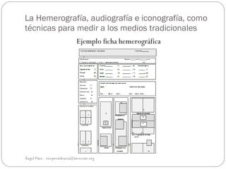 La Hemerografía, audiografía e iconografía, como
técnicas para medir a los medios tradicionales
                             Ejemplo ficha hemerográfica




Ángel Páez - vicepresidencia@invecom.org
 