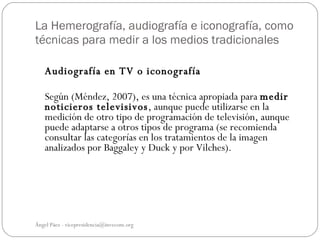 La Hemerografía, audiografía e iconografía, como
técnicas para medir a los medios tradicionales

   Audiografía en TV o iconografía

   Según (Méndez, 2007), es una técnica apropiada para medir
   noticieros televisivos, aunque puede utilizarse en la
   medición de otro tipo de programación de televisión, aunque
   puede adaptarse a otros tipos de programa (se recomienda
   consultar las categorías en los tratamientos de la imagen
   analizados por Baggaley y Duck y por Vilches).




Ángel Páez - vicepresidencia@invecom.org
 