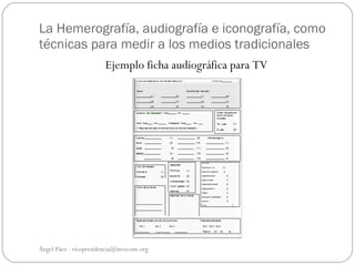 La Hemerografía, audiografía e iconografía, como
técnicas para medir a los medios tradicionales
                        Ejemplo ficha audiográfica para TV




Ángel Páez - vicepresidencia@invecom.org
 
