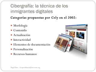 Cibergrafía: la técnica de los
inmigrantes digitales
Categorías propuestas por Cely en el 2002:

 Morfología
 Contenido
 Actualización
 Interactividad
 Elementos de documentación
 Personalización
 Recursos humanos



Ángel Páez - vicepresidencia@invecom.org
 