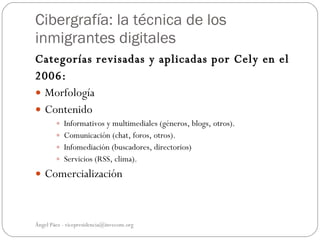 Cibergrafía: la técnica de los
inmigrantes digitales
Categorías revisadas y aplicadas por Cely en el
2006:
 Morfología
 Contenido
         Informativos y multimediales (géneros, blogs, otros).
         Comunicación (chat, foros, otros).
         Infomediación (buscadores, directorios)
         Servicios (RSS, clima).

 Comercialización



Ángel Páez - vicepresidencia@invecom.org
 