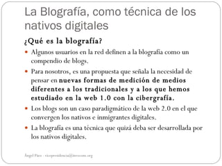 La Blografía, como técnica de los
nativos digitales
¿Qué es la blografía?
 Algunos usuarios en la red definen a la blografía como un
  compendio de blogs.
 Para nosotros, es una propuesta que señala la necesidad de
  pensar en nuevas formas de medición de medios
  diferentes a los tradicionales y a los que hemos
  estudiado en la web 1.0 con la cibergrafía.
 Los blogs son un caso paradigmático de la web 2.0 en el que
  convergen los nativos e inmigrantes digitales.
 La blografía es una técnica que quizá deba ser desarrollada por
  los nativos digitales.

Ángel Páez - vicepresidencia@invecom.org
 