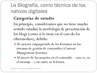 La Blografía, como técnica de los
nativos digitales
   Categorías de estudio
   En principio, consideramos que no tiene mucho
   sentido estudiar la morfología de presentación de
   los blogs (como si lo tiene en el caso de los
   cibermedios), debido:
     Al carácter empaquetado de los formatos en los
      sistemas de gestión de contenidos (Content
      Management Systems)
     Al interés de los usuarios en el contenido – esto es, en
      el mensaje – y no tanto en la forma.
Ángel Páez - vicepresidencia@invecom.org
 