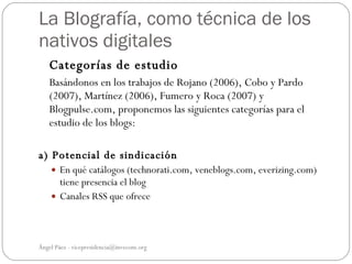 La Blografía, como técnica de los
nativos digitales
   Categorías de estudio
   Basándonos en los trabajos de Rojano (2006), Cobo y Pardo
   (2007), Martínez (2006), Fumero y Roca (2007) y
   Blogpulse.com, proponemos las siguientes categorías para el
   estudio de los blogs:

a) Potencial de sindicación
     En qué catálogos (technorati.com, veneblogs.com, everizing.com)
      tiene presencia el blog
     Canales RSS que ofrece




Ángel Páez - vicepresidencia@invecom.org
 