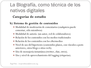 La Blografía, como técnica de los
nativos digitales
   Categorías de estudio
b) Sistema de gestión de contenidos
     Modalidad de moderación de comentarios (cualquiera puede
        comentar, sólo miembros)
       Modalidad de autoría (un autor, red de colaboradores)
       Relación de los contenidos con los medios tradicionales
       Relación de los contenidos con los cibermedios
       Nivel de uso del hipertexto (contenidos planos, con vínculos a posts
        anteriores, otros blogs o sitios web).
       Uso de mensajería instantánea (twitter, chat, otros).
       Uso y nivel de aprovechamiento del tagging (etiquetas).

Ángel Páez - vicepresidencia@invecom.org
 