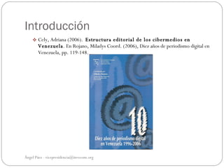 Introducción
     Cely, Adriana (2006). Estructura editorial de los cibermedios en
       Venezuela. En Rojano, Miladys Coord. (2006), Diez años de periodismo digital en
       Venezuela, pp. 119-148.




Ángel Páez - vicepresidencia@invecom.org
 