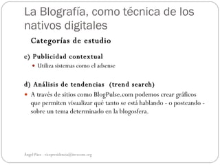 La Blografía, como técnica de los
nativos digitales
   Categorías de estudio
c) Publicidad contextual
     Utiliza sistemas como el adsense


d) Análisis de tendencias (trend search)
 A través de sitios como BlogPulse.com podemos crear gráficos
  que permiten visualizar qué tanto se está hablando - o posteando -
  sobre un tema determinado en la blogosfera.




Ángel Páez - vicepresidencia@invecom.org
 