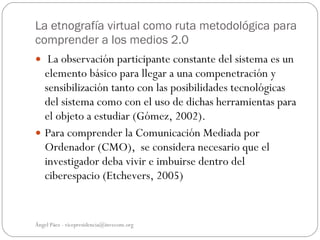 La etnografía virtual como ruta metodológica para
comprender a los medios 2.0
 La observación participante constante del sistema es un
  elemento básico para llegar a una compenetración y
  sensibilización tanto con las posibilidades tecnológicas
  del sistema como con el uso de dichas herramientas para
  el objeto a estudiar (Gómez, 2002).
 Para comprender la Comunicación Mediada por
  Ordenador (CMO), se considera necesario que el
  investigador deba vivir e imbuirse dentro del
  ciberespacio (Etchevers, 2005)


Ángel Páez - vicepresidencia@invecom.org
 