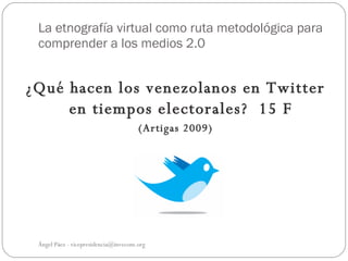 La etnografía virtual como ruta metodológica para
 comprender a los medios 2.0


¿Qué hacen los venezolanos en Twitter
     en tiempos electorales? 15 F
                                      (Artigas 2009)




 Ángel Páez - vicepresidencia@invecom.org
 