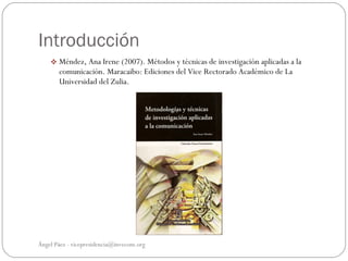 Introducción
     Méndez, Ana Irene (2007). Métodos y técnicas de investigación aplicadas a la
       comunicación. Maracaibo: Ediciones del Vice Rectorado Académico de La
       Universidad del Zulia.




Ángel Páez - vicepresidencia@invecom.org
 