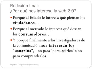 Reflexión final:
¿Por qué nos interesa la web 2.0?
 Porque al Estado le interesa qué piensan los
  ciudadanos…
 Porque al mercado le interesa qué desean
  los consumidores…
 Y porque finalmente a los investigadores de
  la comunicación nos interesan los
  “usuarios”, no para “persuadirlos” sino
  para comprenderlos.
Ángel Páez - vicepresidencia@invecom.org
 
