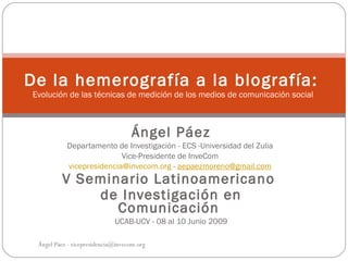 De la hemerografía a la blografía:
Evolución de las técnicas de medición de los medios de comunicación social



                                   Ángel Páez
           Departamento de Investigación - ECS -Universidad del Zulia
                          Vice-Presidente de InveCom
           vicepresidencia@invecom.org - aepaezmoreno@gmail.com
          V Seminario Latinoamericano
              de Investigación en
                 Comunicación
                             UCAB-UCV - 08 al 10 Junio 2009

 Ángel Páez - vicepresidencia@invecom.org
 