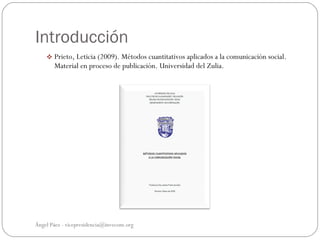 Introducción
     Prieto, Leticia (2009). Métodos cuantitativos aplicados a la comunicación social.
       Material en proceso de publicación. Universidad del Zulia.




Ángel Páez - vicepresidencia@invecom.org
 