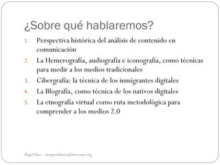 ¿Sobre qué hablaremos?
1.     Perspectiva histórica del análisis de contenido en
       comunicación
2.     La Hemerografía, audiografía e iconografía, como técnicas
       para medir a los medios tradicionales
3.     Cibergrafía: la técnica de los inmigrantes digitales
4.     La Blografía, como técnica de los nativos digitales
5.     La etnografía virtual como ruta metodológica para
       comprender a los medios 2.0




Ángel Páez - vicepresidencia@invecom.org
 