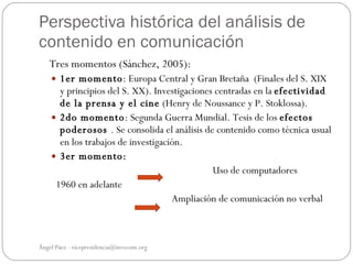 Perspectiva histórica del análisis de
contenido en comunicación
   Tres momentos (Sánchez, 2005):
     1er momento: Europa Central y Gran Bretaña (Finales del S. XIX
      y principios del S. XX). Investigaciones centradas en la efectividad
      de la prensa y el cine (Henry de Noussance y P. Stoklossa).
     2do momento: Segunda Guerra Mundial. Tesis de los efectos
      poderosos . Se consolida el análisis de contenido como técnica usual
      en los trabajos de investigación.
     3er momento:
                                              Uso de computadores
     1960 en adelante
                                    Ampliación de comunicación no verbal



Ángel Páez - vicepresidencia@invecom.org
 