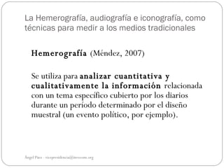 La Hemerografía, audiografía e iconografía, como
técnicas para medir a los medios tradicionales

   Hemerografía (Méndez, 2007)

   Se utiliza para analizar cuantitativa y
   cualitativamente la información relacionada
   con un tema específico cubierto por los diarios
   durante un período determinado por el diseño
   muestral (un evento político, por ejemplo).



Ángel Páez - vicepresidencia@invecom.org
 