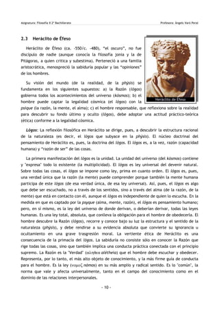 Asignatura: Filosofía II 2º Bachillerato Profesora: Àngels Varó Peral
2.3 Heráclito de Éfeso
Heráclito de Éfeso (ca. -550/c. -480), “el oscuro”, no fue
discípulo de nadie (aunque conocía la filosofía jonia y la de
Pitágoras, a quien critica y subestima). Perteneció a una familia
aristocrática, menospreció la sabiduría popular y las “opiniones”
de los hombres.
Su visión del mundo (de la realidad, de la phýsis) se
fundamenta en los siguientes supuestos: a) la Razón (lógos)
gobierna todos los acontecimientos del universo (kósmos); b) el
hombre puede captar la legalidad cósmica (el lógos) con la
psique (la razón, la mente, el alma); c) el hombre responsable, que reflexiona sobre la realidad
para descubrir su fondo último y oculto (lógos), debe adoptar una actitud práctico-teórica
(ética) conforme a la legalidad cósmica.
Lógos: La reflexión filosófica en Heráclito se dirige, pues, a descubrir la estructura racional
de la naturaleza (es decir, el lógos que subyace en la phýsis). El núcleo doctrinal del
pensamiento de Heráclito es, pues, la doctrina del lógos. El lógos es, a la vez, razón (capacidad
humana) y “razón de ser” de las cosas.
La primera manifestación del lógos es la unidad. La unidad del universo (del kósmos) contiene
y "expresa" todo lo existente (la multiplicidad). El lógos es ley universal del devenir natural.
Sobre todas las cosas, el lógos se impone como ley, prima en cuanto orden. El lógos es, pues,
una verdad única que la razón (la mente) puede comprender porque también la mente humana
participa de este lógos (de esa verdad única, de esa ley universal). Así, pues, el lógos es algo
que debe ser escuchado, no a través de los sentidos, sino a través del alma (de la razón, de la
mente) que está en contacto con él, aunque el lógos es independiente de quien lo escucha. En la
medida en que es captado por la psyque (alma, mente, razón), el lógos es pensamiento humano;
pero, en sí mismo, es la ley del universo de donde derivan, o deberían derivar, todas las leyes
humanas. Es una ley total, absoluta, que conlleva la obligación para el hombre de obedecerla. El
hombre descubre la Razón (lógos), recorre y conoce bajo su luz la estructura y el sentido de la
naturaleza (phýsis), y debe rendirse a su evidencia absoluta que convierte su ignorancia u
ocultamiento en una grave trasgresión moral. La vertiente ética de Heráclito es una
consecuencia de la primacía del lógos. La sabiduría no consiste sólo en conocer la Razón que
rige todas las cosas, sino que también implica una conducta práctica conectada con el principio
supremo. La Razón es la "Verdad" (αληθεα alétheia) que el hombre debe escuchar y obedecer.
Representa, por lo tanto, el más alto objeto de conocimiento, y la más firme guía de conducta
para el hombre. Es la ley (νοµοζ nómos) en su más amplio y radical sentido. Es lo "común", la
norma que vale y afecta universalmente, tanto en el campo del conocimiento como en el
dominio de las relaciones interpersonales.
- 10 -
Heráclito de Éfeso
 
