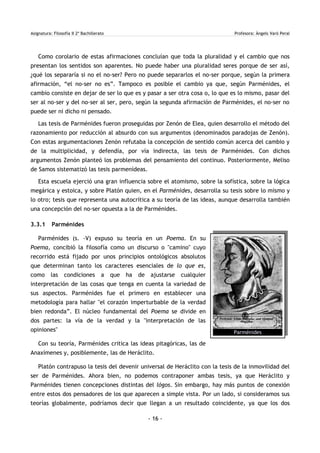 Asignatura: Filosofía II 2º Bachillerato Profesora: Àngels Varó Peral
Como corolario de estas afirmaciones concluían que toda la pluralidad y el cambio que nos
presentan los sentidos son aparentes. No puede haber una pluralidad seres porque de ser así,
¿qué los separaría si no el no-ser? Pero no puede separarlos el no-ser porque, según la primera
afirmación, “el no-ser no es”. Tampoco es posible el cambio ya que, según Parménides, el
cambio consiste en dejar de ser lo que es y pasar a ser otra cosa o, lo que es lo mismo, pasar del
ser al no-ser y del no-ser al ser, pero, según la segunda afirmación de Parménides, el no-ser no
puede ser ni dicho ni pensado.
Las tesis de Parménides fueron proseguidas por Zenón de Elea, quien desarrollo el método del
razonamiento por reducción al absurdo con sus argumentos (denominados paradojas de Zenón).
Con estas argumentaciones Zenón refutaba la concepción de sentido común acerca del cambio y
de la multiplicidad, y defendía, por vía indirecta, las tesis de Parménides. Con dichos
argumentos Zenón planteó los problemas del pensamiento del continuo. Posteriormente, Meliso
de Samos sistematizó las tesis parmenídeas.
Esta escuela ejerció una gran influencia sobre el atomismo, sobre la sofística, sobre la lógica
megárica y estoica, y sobre Platón quien, en el Parménides, desarrolla su tesis sobre lo mismo y
lo otro; tesis que representa una autocrítica a su teoría de las ideas, aunque desarrolla también
una concepción del no-ser opuesta a la de Parménides.
3.3.1 Parménides
Parménides (s. -V) expuso su teoría en un Poema. En su
Poema, concibió la filosofía como un discurso o "camino" cuyo
recorrido está fijado por unos principios ontológicos absolutos
que determinan tanto los caracteres esenciales de lo que es,
como las condiciones a que ha de ajustarse cualquier
interpretación de las cosas que tenga en cuenta la variedad de
sus aspectos. Parménides fue el primero en establecer una
metodología para hallar "el corazón imperturbable de la verdad
bien redonda”. El núcleo fundamental del Poema se divide en
dos partes: la vía de la verdad y la "interpretación de las
opiniones"
Con su teoría, Parménides critica las ideas pitagóricas, las de
Anaxímenes y, posiblemente, las de Heráclito.
Platón contrapuso la tesis del devenir universal de Heráclito con la tesis de la inmovilidad del
ser de Parménides. Ahora bien, no podemos contraponer ambas tesis, ya que Heráclito y
Parménides tienen concepciones distintas del lógos. Sin embargo, hay más puntos de conexión
entre estos dos pensadores de los que aparecen a simple vista. Por un lado, si consideramos sus
teorías globalmente, podríamos decir que llegan a un resultado coincidente, ya que los dos
- 16 -
Parménides
 