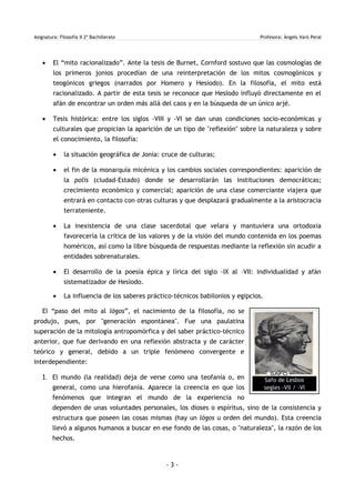 Asignatura: Filosofía II 2º Bachillerato Profesora: Àngels Varó Peral
• El “mito racionalizado”. Ante la tesis de Burnet, Cornford sostuvo que las cosmologías de
los primeros jonios procedían de una reinterpretación de los mitos cosmogónicos y
teogónicos griegos (narrados por Homero y Hesíodo). En la filosofía, el mito está
racionalizado. A partir de esta tesis se reconoce que Hesíodo influyó directamente en el
afán de encontrar un orden más allá del caos y en la búsqueda de un único arjé.
• Tesis histórica: entre los siglos -VIII y -VI se dan unas condiciones socio-económicas y
culturales que propician la aparición de un tipo de "reflexión" sobre la naturaleza y sobre
el conocimiento, la filosofía:
• la situación geográfica de Jonia: cruce de culturas;
• el fin de la monarquía micénica y los cambios sociales correspondientes: aparición de
la polis (ciudad-Estado) donde se desarrollarán las instituciones democráticas;
crecimiento económico y comercial; aparición de una clase comerciante viajera que
entrará en contacto con otras culturas y que desplazará gradualmente a la aristocracia
terrateniente.
• La inexistencia de una clase sacerdotal que velara y mantuviera una ortodoxia
favorecería la crítica de los valores y de la visión del mundo contenida en los poemas
homéricos, así como la libre búsqueda de respuestas mediante la reflexión sin acudir a
entidades sobrenaturales.
• El desarrollo de la poesía épica y lírica del siglo -IX al –VII: individualidad y afán
sistematizador de Hesíodo.
• La influencia de los saberes práctico-técnicos babilonios y egipcios.
El “paso del mito al lógos”, el nacimiento de la filosofía, no se
produjo, pues, por "generación espontánea". Fue una paulatina
superación de la mitología antropomórfica y del saber práctico-técnico
anterior, que fue derivando en una reflexión abstracta y de carácter
teórico y general, debido a un triple fenómeno convergente e
interdependiente:
1. El mundo (la realidad) deja de verse como una teofanía o, en
general, como una hierofanía. Aparece la creencia en que los
fenómenos que integran el mundo de la experiencia no
dependen de unas voluntades personales, los dioses o espíritus, sino de la consistencia y
estructura que poseen las cosas mismas (hay un lógos u orden del mundo). Esta creencia
llevó a algunos humanos a buscar en ese fondo de las cosas, o "naturaleza", la razón de los
hechos.
- 3 -
Safo de Lesbos
segles -VII / -VI
 
