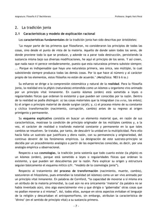 Asignatura: Filosofía II 2º Bachillerato Profesora: Àngels Varó Peral
2. La tradición jonia
2.1 Características y modelo de explicación racional
Las características fundamentales de la tradición jonia han sido descritas por Aristóteles:
"La mayor parte de los primeros que filosofaron, no consideraron los principios de todas las
cosas, sino desde el punto de vista de la materia. Aquello de donde salen todos los seres, de
donde proviene todo lo que se produce, y adonde va a parar toda destrucción, persistiendo la
sustancia misma bajo sus diversas modificaciones, he aquí el principio de los seres. Y así creen,
que nada nace ni perece verdaderamente, puesto que esta naturaleza primera subsiste siempre;
... Porque es indispensable que haya una naturaleza primera, sea única, sea múltiple, la cual
subsistiendo siempre produzca todas las demás cosas. Por lo que hace al número y al carácter
propio de los elementos, estos filósofos no están de acuerdo." (Metafísica. 983 b 6 ss.)
Su esfuerzo se dirige a la comprensión sistemática y natural de la realidad. Para la filosofía
jonia, la realidad era la phýsis (naturaleza) entendida como un kósmos u organismo vivo animado
por un principio vital inmanente. En cuanto kósmos (orden) está sometida a leyes o
regularidades físicas que ordenan lo existente y que pueden ser conocidas por la razón. Dentro
de la realidad se podía distinguir: a) las cosas materiales que la integraban (τα οντα, los entes);
b) el origen o principio material de donde surgían (arjé); y, c) el proceso mismo de su constante
y cíclica transformación (nacimiento, corrupción, cambio) antes de su regreso al origen
primigenio y permanente.
Su esquema explicativo consistía en buscar un elemento material que, en razón de sus
características, mostrase la condición de principio originador de los múltiples cambios y, a la
vez, el carácter de realidad o trasfondo material constante y permanente en la que tales
cambios se resuelven. Se trataba, por tanto, de descubrir la unidad en la multiplicidad. Para ello
hacía falta un sustrato que justificara y diera razón, con su permanencia y originariedad, del
continuo devenir de los fenómenos empíricos. La designación de este sustrato-principio se
decidía por un procedimiento analógico a partir de las experiencias conocidas, es decir, por una
analogía empírica u observacional.
Respecto a sus cosmologías, la tradición jonia sostenía que todo cuanto existe (la phýsis) es
un kósmos (orden), porque está sometido a leyes o regularidades físicas que ordenan lo
existente, y que pueden ser descubiertas por la razón. Para explicar su origen y estructura
seguían básicamente el esquema mítico (cfr. “modelo de la cosmología jonia”).
Respecto al tratamiento del proceso de transformación (nacimiento, muerte, cambio),
sostuvieron el hilozoísmo, pues entendían la totalidad (el kósmos) como un ser vivo animado por
un principio vital inmanente. En palabras de Cornford, “la capacidad de moverse a sí misma era
un atributo de la materia primordial, la cual aún no era únicamente ‘materia’ (la palabra no se
había inventado aún), sino algo esencialmente vivo y que dirigía o ‘gobernaba’ otras cosas que
no podían moverse a sí mismas”. Así, todos ellos, aunque en otros aspectos evitaban el lenguaje
de la religión y descartaban el antropomorfismo, sin embargo, atribuían la característica de
"divino" (en el sentido de principio vital) a su sustancia primera.
- 7 -
 